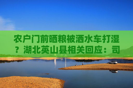 农户门前晒粮被洒水车打湿？湖北英山县相关回应：司机当面赔礼道歉