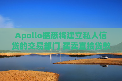 Apollo据悉将建立私人信贷的交易部门 买卖直接贷款