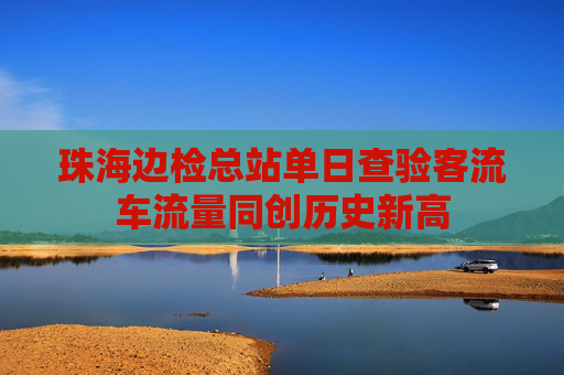 珠海边检总站单日查验客流车流量同创历史新高