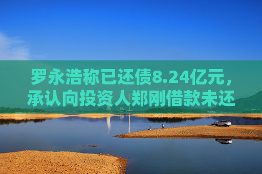 罗永浩称已还债8.24亿元，承认向投资人郑刚借款未还属实