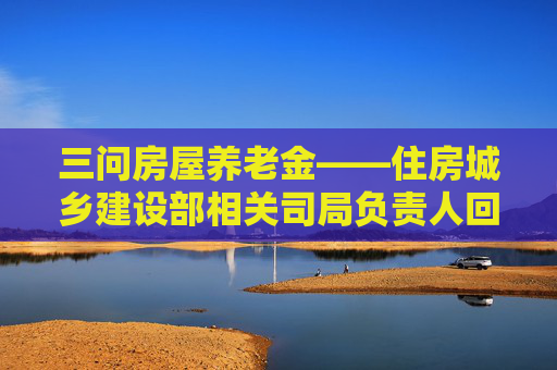 三问房屋养老金——住房城乡建设部相关司局负责人回应公众关切