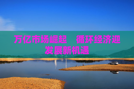 万亿市场崛起　循环经济迎发展新机遇