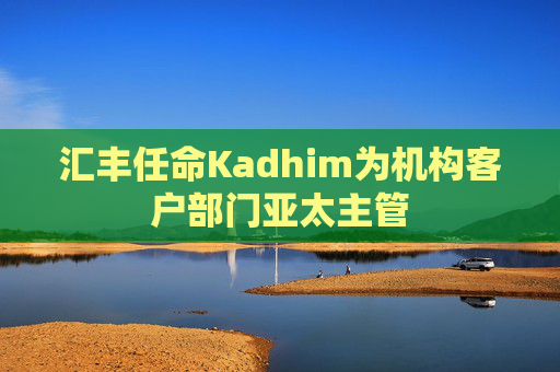 汇丰任命Kadhim为机构客户部门亚太主管