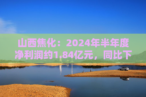 山西焦化：2024年半年度净利润约1.84亿元，同比下降79.92%