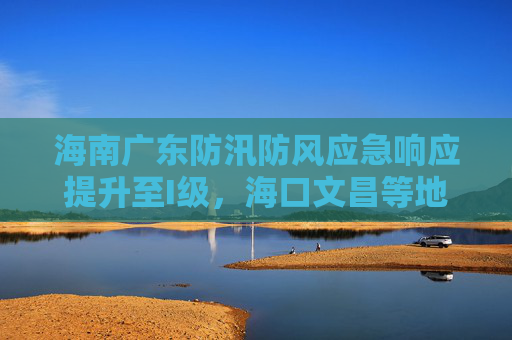 海南广东防汛防风应急响应提升至I级，海口文昌等地停业停课