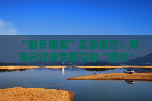 “断骨增高”乱象追踪：菏泽已对涉事医院和“医生”立案调查