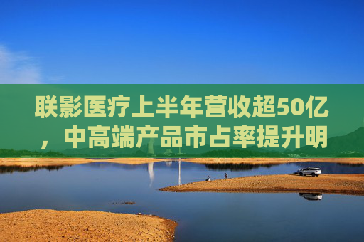 联影医疗上半年营收超50亿，中高端产品市占率提升明显，海外业务贡献已达17.5%