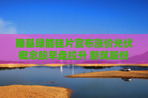 隆基绿能硅片宣布涨价光伏概念股早盘拉升 新筑股份、金刚光伏、福斯特回应