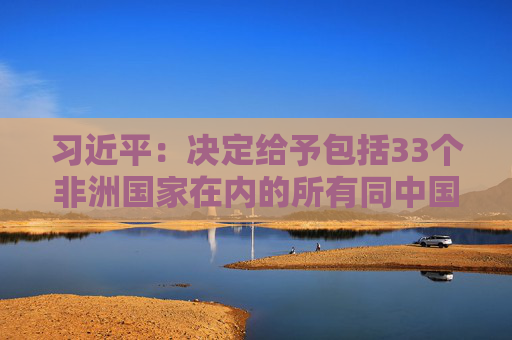 习近平：决定给予包括33个非洲国家在内的所有同中国建交的最不发达国家100%税目产品零关税待遇