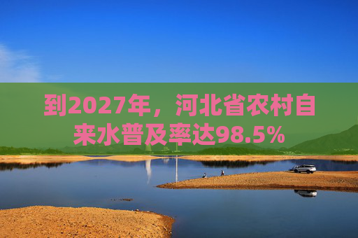 到2027年，河北省农村自来水普及率达98.5%