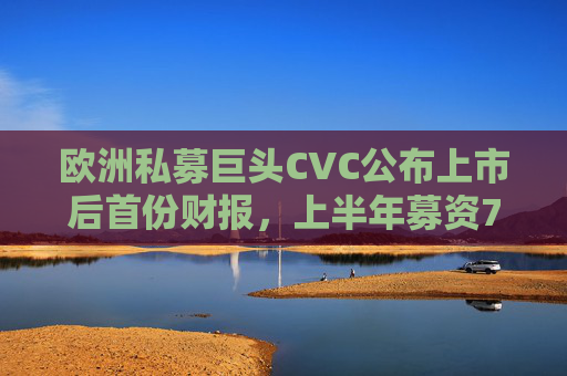 欧洲私募巨头CVC公布上市后首份财报，上半年募资74亿欧元