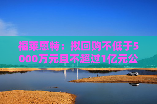 福莱蒽特：拟回购不低于5000万元且不超过1亿元公司股份