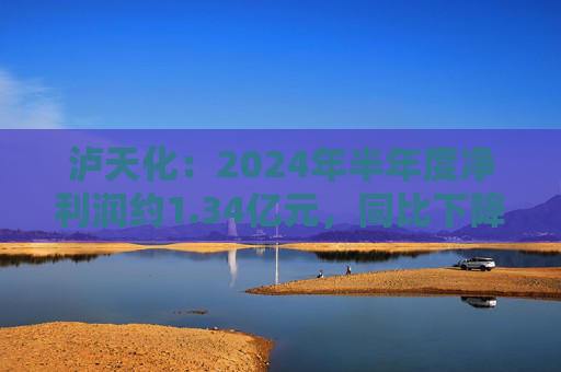 泸天化：2024年半年度净利润约1.34亿元，同比下降13.06%