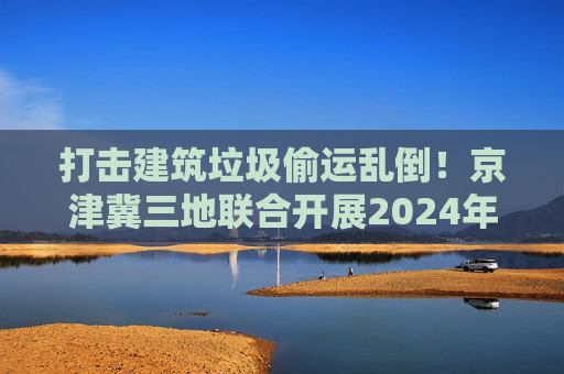 打击建筑垃圾偷运乱倒！京津冀三地联合开展2024年度“零点行动”