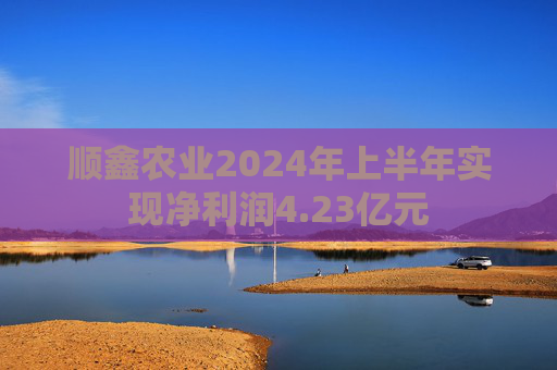 顺鑫农业2024年上半年实现净利润4.23亿元