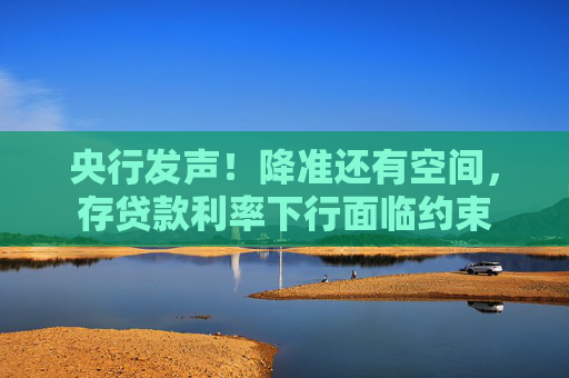 央行发声！降准还有空间，存贷款利率下行面临约束