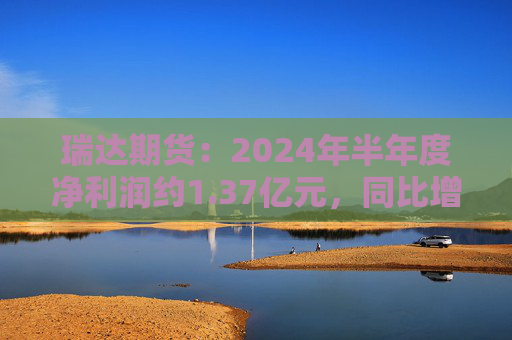 瑞达期货：2024年半年度净利润约1.37亿元，同比增加16.6%