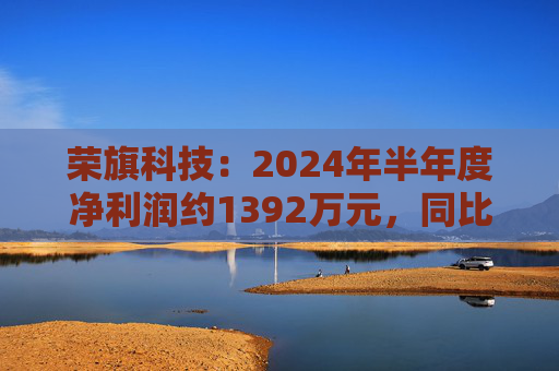 荣旗科技：2024年半年度净利润约1392万元，同比增加411.29%