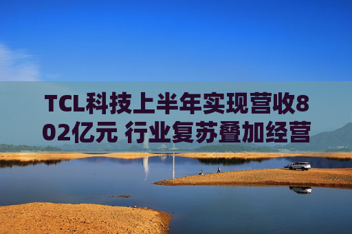 TCL科技上半年实现营收802亿元 行业复苏叠加经营优化盈利能力改善