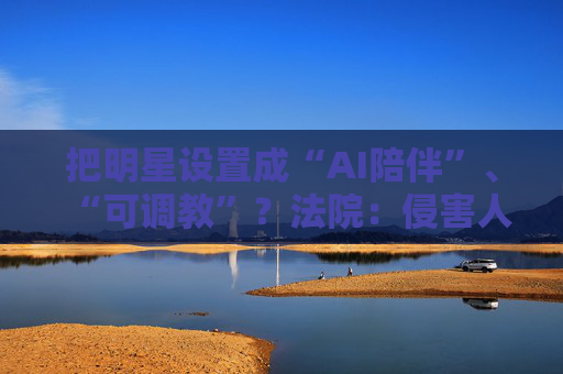 把明星设置成“AI陪伴”、“可调教”？法院：侵害人格权！