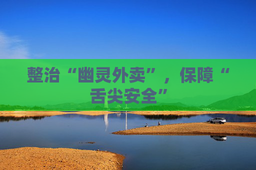 整治“幽灵外卖”，保障“舌尖安全”