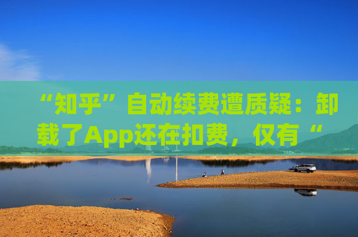 “知乎”自动续费遭质疑：卸载了App还在扣费，仅有“站内消息”提醒