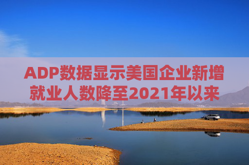 ADP数据显示美国企业新增就业人数降至2021年以来最低