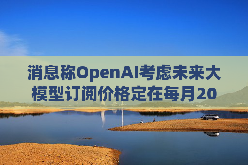 消息称OpenAI考虑未来大模型订阅价格定在每月2000美元