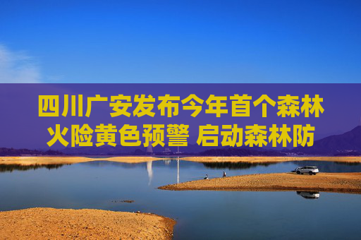 四川广安发布今年首个森林火险黄色预警 启动森林防灭火Ⅲ级应急响应