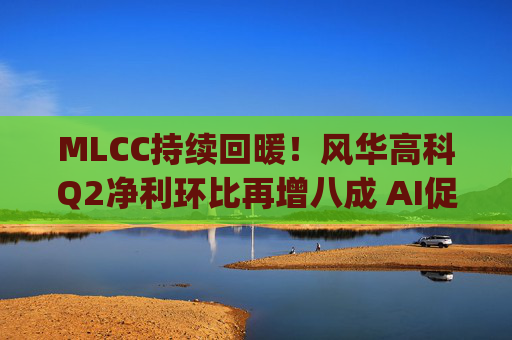 MLCC持续回暖！风华高科Q2净利环比再增八成 AI促进下高容产品后市仍被看涨|财报解读