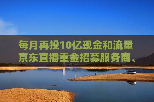 每月再投10亿现金和流量 京东直播重金招募服务商、达人