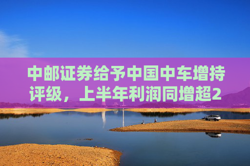 中邮证券给予中国中车增持评级，上半年利润同增超20%，铁路装备高景气向上