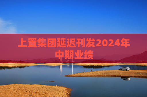 上置集团延迟刊发2024年中期业绩