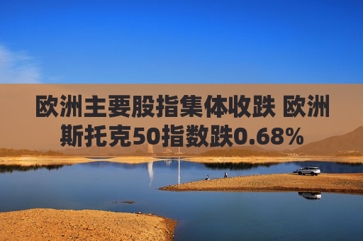 欧洲主要股指集体收跌 欧洲斯托克50指数跌0.68%