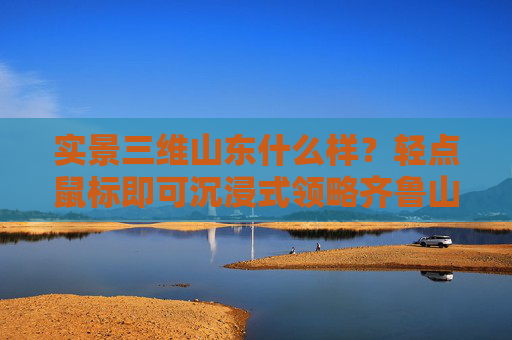 实景三维山东什么样？轻点鼠标即可沉浸式领略齐鲁山河