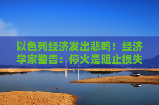 以色列经济发出悲鸣！经济学家警告：停火是阻止损失的最佳方案