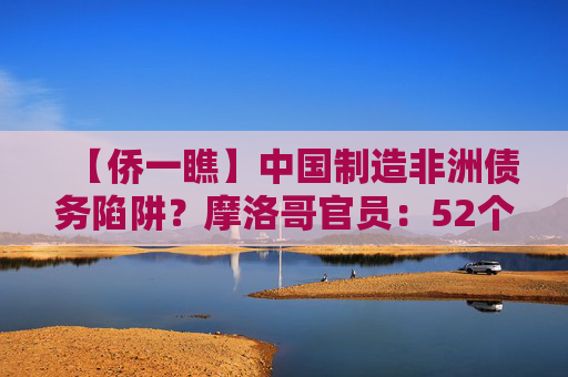 【侨一瞧】中国制造非洲债务陷阱？摩洛哥官员：52个非洲国家及非盟再聚北京事实胜于雄辩