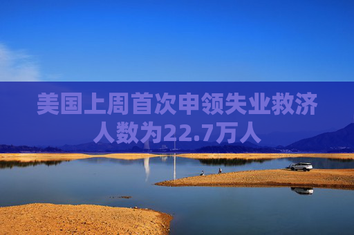 美国上周首次申领失业救济人数为22.7万人