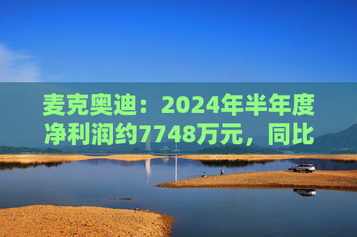 麦克奥迪：2024年半年度净利润约7748万元，同比增加2.59%