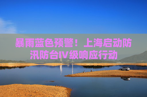 暴雨蓝色预警！上海启动防汛防台Ⅳ级响应行动