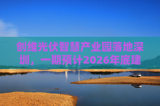 创维光伏智慧产业园落地深圳，一期预计2026年底建成