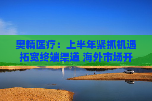 奥精医疗：上半年紧抓机遇拓宽终端渠道 海外市场开拓初显成效