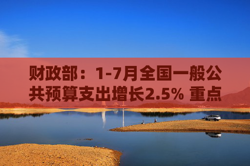 财政部：1-7月全国一般公共预算支出增长2.5% 重点领域支出得到较好保障