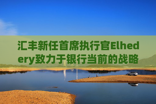 汇丰新任首席执行官Elhedery致力于银行当前的战略