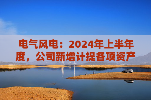 电气风电：2024年上半年度，公司新增计提各项资产减值准备共计约2.12亿元