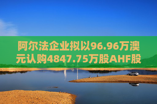 阿尔法企业拟以96.96万澳元认购4847.75万股AHF股份