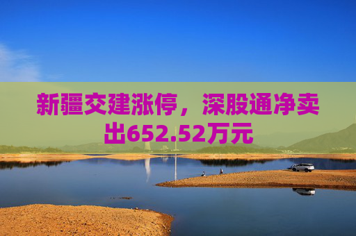 新疆交建涨停，深股通净卖出652.52万元