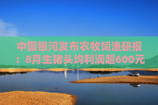 中国银河发布农牧饲渔研报：8月生猪头均利润超600元，行业景气高企