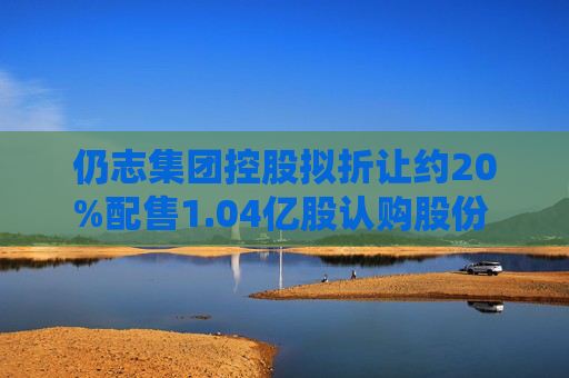 仍志集团控股拟折让约20%配售1.04亿股认购股份 净筹约200万港元