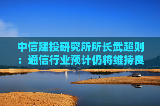 中信建投研究所所长武超则：通信行业预计仍将维持良好增长趋势